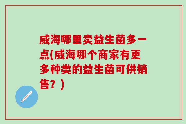 威海哪里卖益生菌多一点(威海哪个商家有更多种类的益生菌可供销售？)