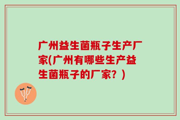 广州益生菌瓶子生产厂家(广州有哪些生产益生菌瓶子的厂家？)