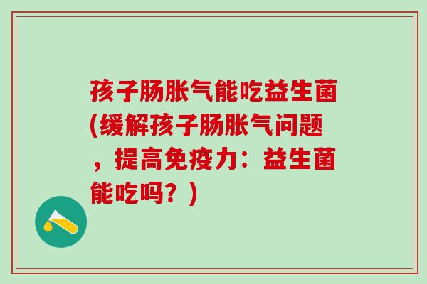孩子肠胀气能吃益生菌(缓解孩子肠胀气问题，提高免疫力：益生菌能吃吗？)