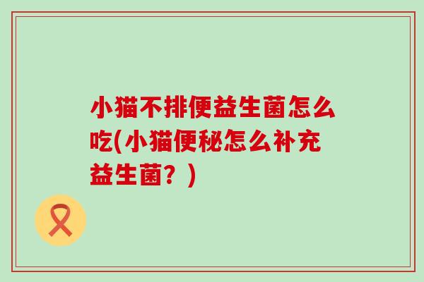 小猫不排便益生菌怎么吃(小猫便秘怎么补充益生菌？)