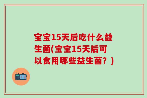 宝宝15天后吃什么益生菌(宝宝15天后可以食用哪些益生菌？)