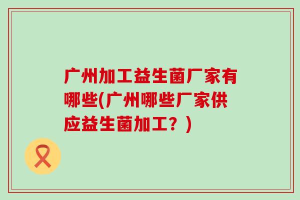 广州加工益生菌厂家有哪些(广州哪些厂家供应益生菌加工？)