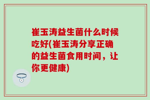 崔玉涛益生菌什么时候吃好(崔玉涛分享正确的益生菌食用时间，让你更健康)