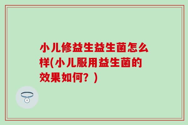 小儿修益生益生菌怎么样(小儿服用益生菌的效果如何？)