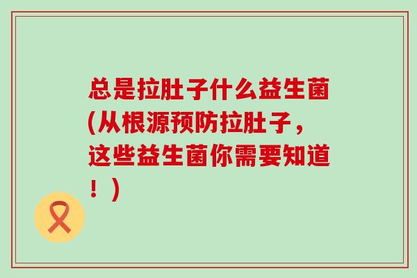 总是拉肚子什么益生菌(从根源预防拉肚子，这些益生菌你需要知道！)