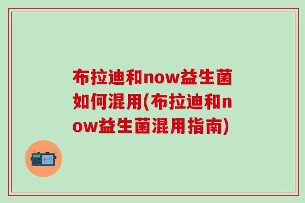 布拉迪和now益生菌如何混用(布拉迪和now益生菌混用指南)