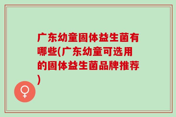 广东幼童固体益生菌有哪些(广东幼童可选用的固体益生菌品牌推荐)