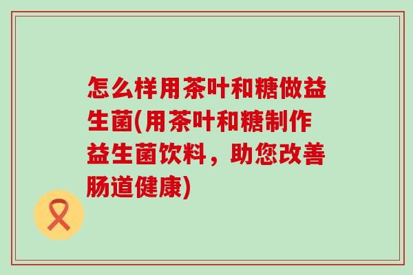 怎么样用茶叶和糖做益生菌(用茶叶和糖制作益生菌饮料，助您改善肠道健康)