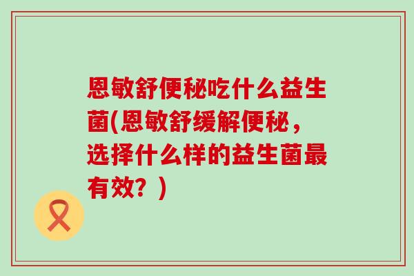 恩敏舒便秘吃什么益生菌(恩敏舒缓解便秘，选择什么样的益生菌最有效？)