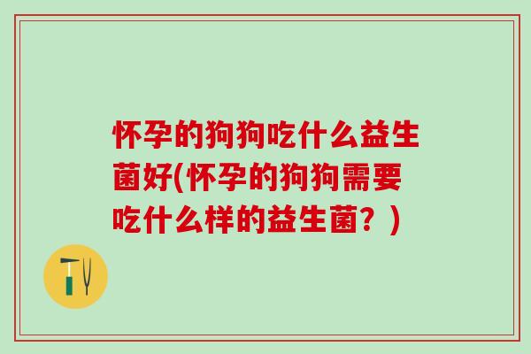 怀孕的狗狗吃什么益生菌好(怀孕的狗狗需要吃什么样的益生菌？)
