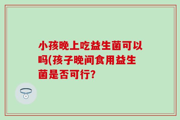 小孩晚上吃益生菌可以吗(孩子晚间食用益生菌是否可行？