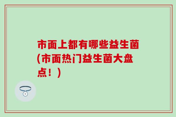 市面上都有哪些益生菌(市面热门益生菌大盘点！)