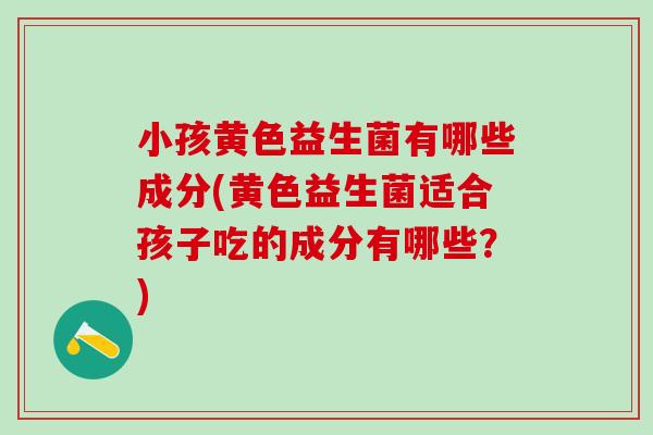 小孩黄色益生菌有哪些成分(黄色益生菌适合孩子吃的成分有哪些?) 小孩黄色益生菌有哪些成分(黄色益生菌适合孩子吃的成分有哪些?)