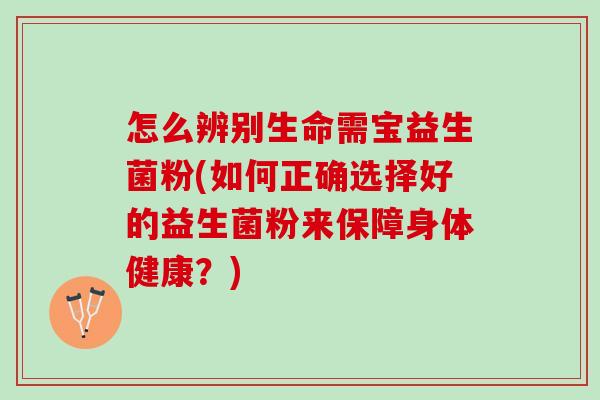 怎么辨别生命需宝益生菌粉(如何正确选择好的益生菌粉来保障身体健康？)