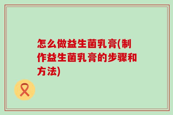 怎么做益生菌乳膏(制作益生菌乳膏的步骤和方法)