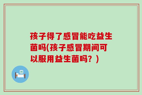 孩子得了感冒能吃益生菌吗(孩子感冒期间可以服用益生菌吗？)