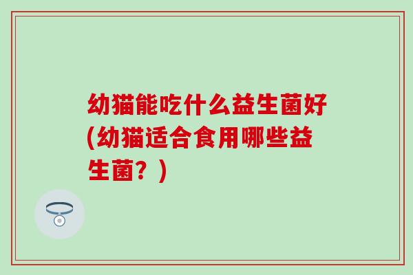 幼猫能吃什么益生菌好(幼猫适合食用哪些益生菌？)