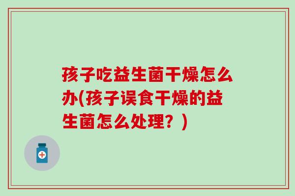 孩子吃益生菌干燥怎么办(孩子误食干燥的益生菌怎么处理？)