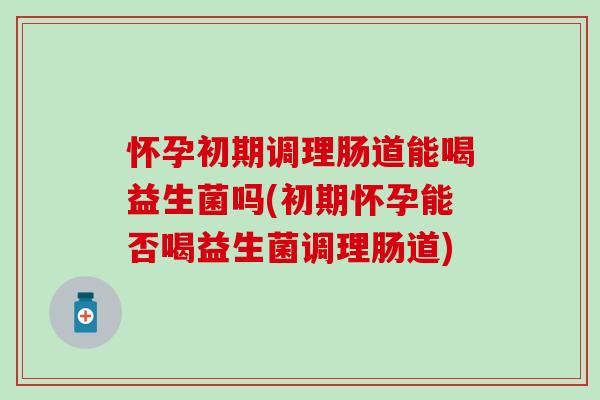 怀孕初期调理肠道能喝益生菌吗(初期怀孕能否喝益生菌调理肠道)