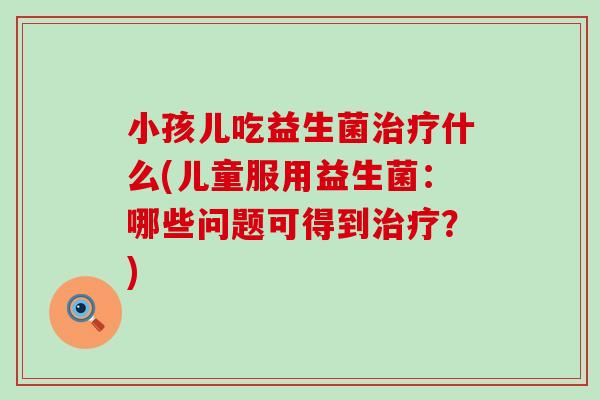 小孩儿吃益生菌治疗什么(儿童服用益生菌：哪些问题可得到治疗？)