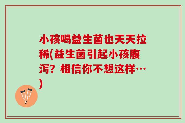 小孩喝益生菌也天天拉稀(益生菌引起小孩?相信你不想这样…) 小孩喝益生菌也天天拉稀(益生菌引起小孩?相信你不想这样…)
