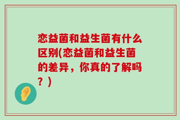 恋益菌和益生菌有什么区别(恋益菌和益生菌的差异，你真的了解吗？)