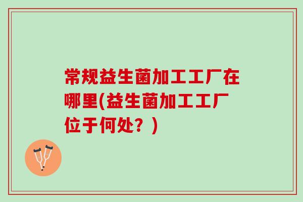 常规益生菌加工工厂在哪里(益生菌加工工厂位于何处？)