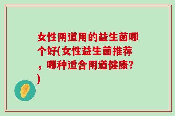 女性阴道用的益生菌哪个好(女性益生菌推荐，哪种适合阴道健康？)