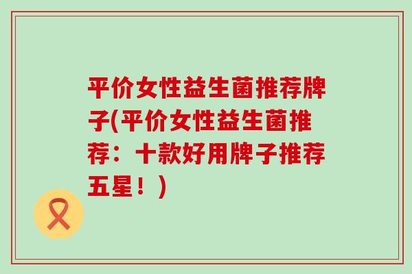 平价女性益生菌推荐牌子(平价女性益生菌推荐：十款好用牌子推荐五星！)