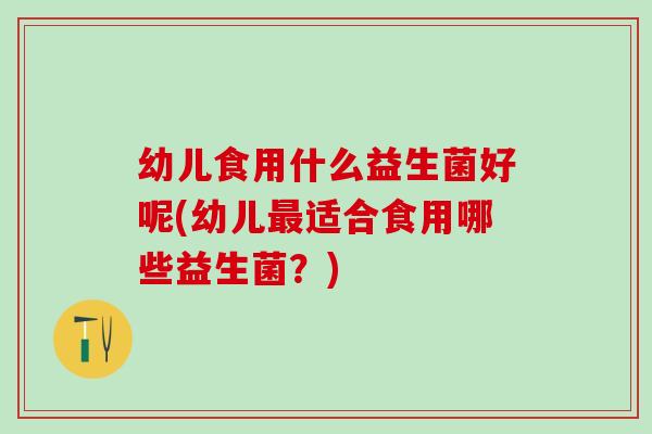 幼儿食用什么益生菌好呢(幼儿最适合食用哪些益生菌？)
