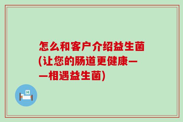 怎么和客户介绍益生菌(让您的肠道更健康——相遇益生菌)