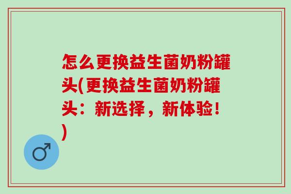 怎么更换益生菌奶粉罐头(更换益生菌奶粉罐头：新选择，新体验！)