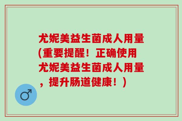 尤妮美益生菌成人用量(重要提醒！正确使用尤妮美益生菌成人用量，提升肠道健康！)