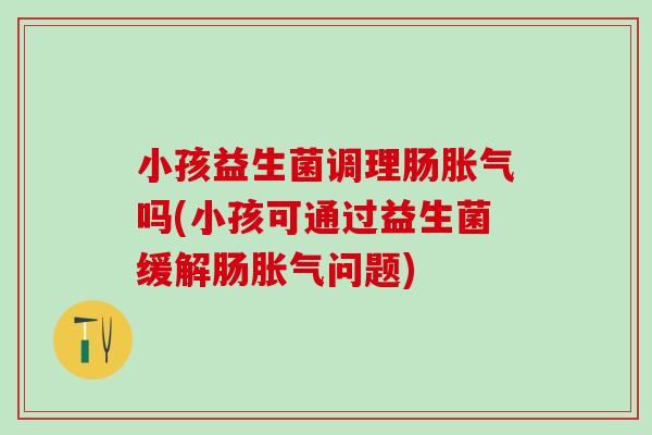 小孩益生菌调理肠胀气吗(小孩可通过益生菌缓解肠胀气问题)