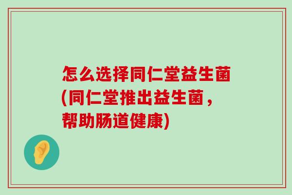 怎么选择同仁堂益生菌(同仁堂推出益生菌，帮助肠道健康)
