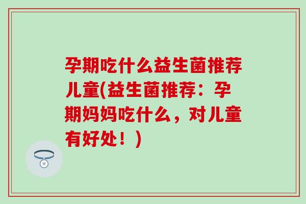 孕期吃什么益生菌推荐儿童(益生菌推荐：孕期妈妈吃什么，对儿童有好处！)