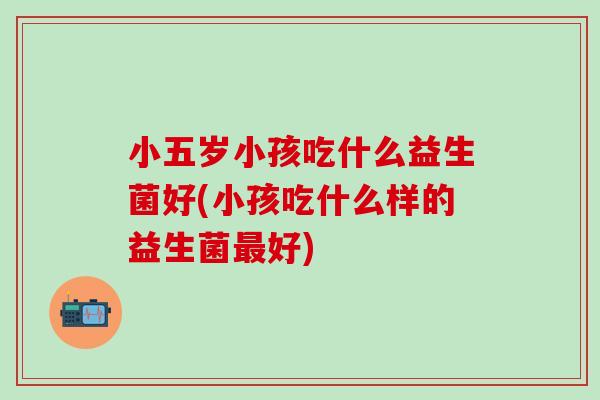 小五岁小孩吃什么益生菌好(小孩吃什么样的益生菌最好)