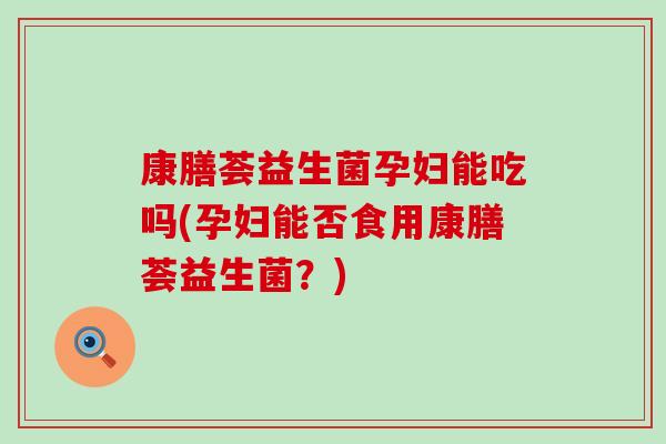 康膳荟益生菌孕妇能吃吗(孕妇能否食用康膳荟益生菌？)