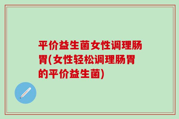 平价益生菌女性调理肠胃(女性轻松调理肠胃的平价益生菌)