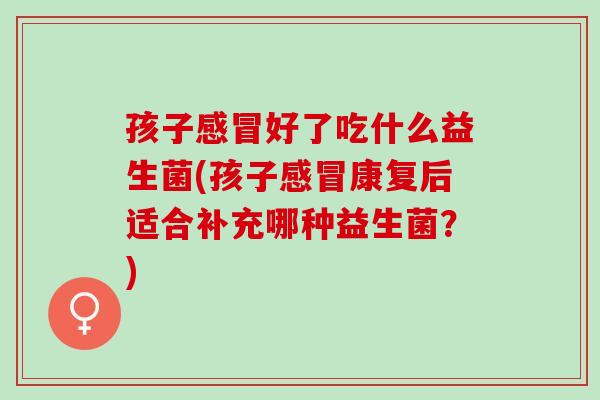 孩子感冒好了吃什么益生菌(孩子感冒康复后适合补充哪种益生菌？)