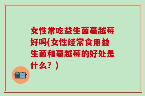 女性常吃益生菌蔓越莓好吗(女性经常食用益生菌和蔓越莓的好处是什么？)