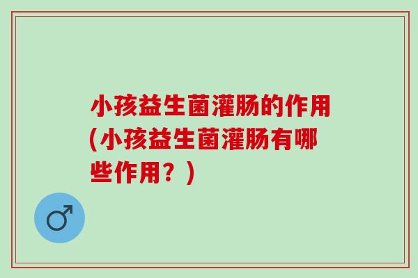 小孩益生菌灌肠的作用(小孩益生菌灌肠有哪些作用？)