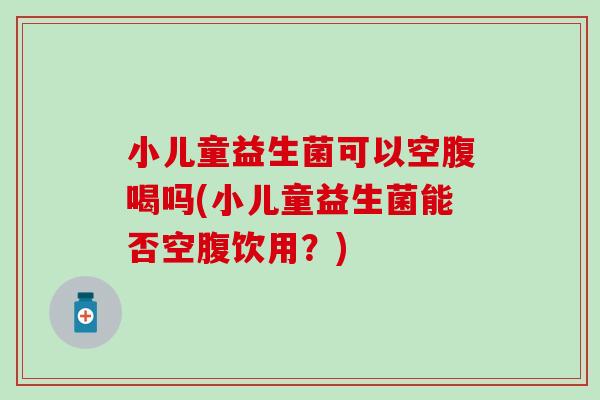 小儿童益生菌可以空腹喝吗(小儿童益生菌能否空腹饮用？)