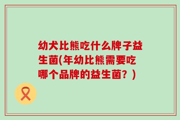 幼犬比熊吃什么牌子益生菌(年幼比熊需要吃哪个品牌的益生菌？)