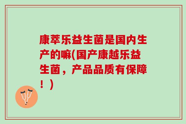 康萃乐益生菌是国内生产的嘛(国产康越乐益生菌，产品品质有保障！)