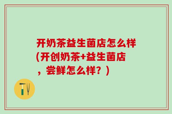 开奶茶益生菌店怎么样(开创奶茶+益生菌店,尝鲜怎么样?) 开奶茶益生菌店怎么样(开创奶茶+益生菌店,尝鲜怎么样?)