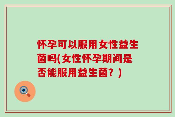 怀孕可以服用女性益生菌吗(女性怀孕期间是否能服用益生菌？)