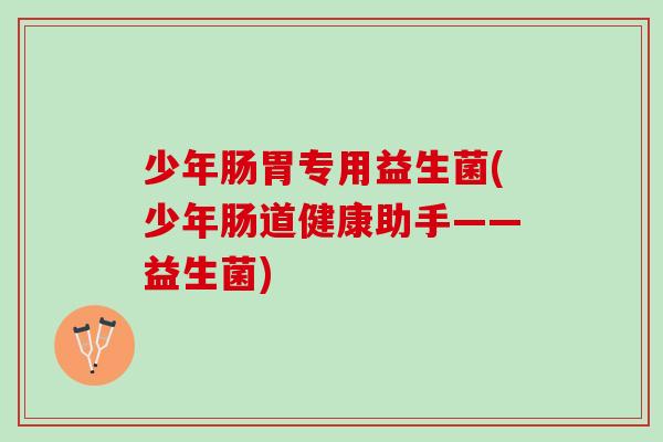 少年肠胃专用益生菌(少年肠道健康助手——益生菌)