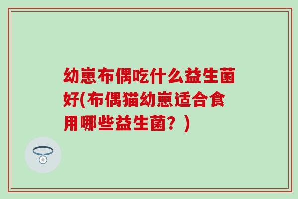幼崽布偶吃什么益生菌好(布偶猫幼崽适合食用哪些益生菌？)