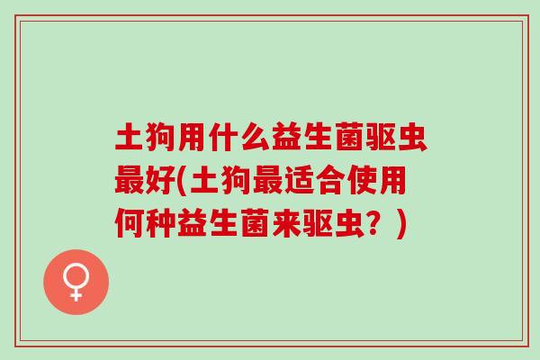 土狗用什么益生菌驱虫最好(土狗最适合使用何种益生菌来驱虫？)